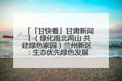 「甘快看」甘肃新闻丨（绿化南北两山 共建绿色家园）兰州新区：生态优先绿色发展 打造生态环保示范区