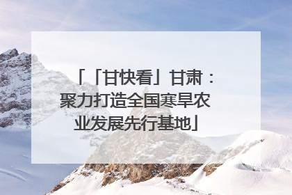「甘快看」甘肃：聚力打造全国寒旱农业发展先行基地