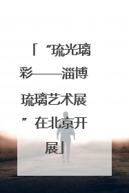 “琉光璃彩——淄博琉璃艺术展”在北京开展
