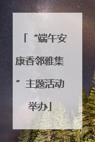 “端午安康香邻雅集”主题活动举办