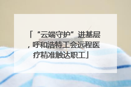 “云端守护”进基层，呼和浩特工会远程医疗精准触达职工