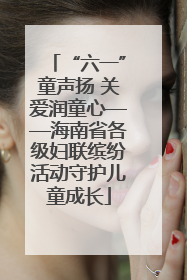 “六一”童声扬 关爱润童心——海南省各级妇联缤纷活动守护儿童成长
