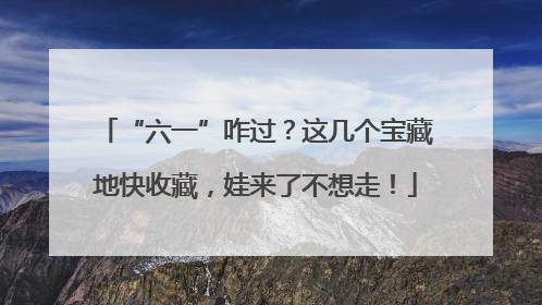 “六一”咋过？这几个宝藏地快收藏，娃来了不想走！