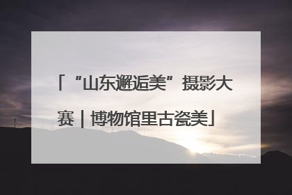 “山东邂逅美”摄影大赛｜博物馆里古瓷美