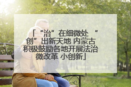 “治”在细微处 “创”出新天地 内蒙古积极鼓励各地开展法治微改革 小创新