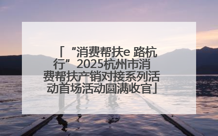 “消费帮扶e 路杭行”2025杭州市消费帮扶产销对接系列活动首场活动圆满收官