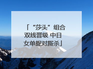 “莎头”组合双线晋级 中日女单捉对厮杀