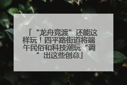 “龙舟竞渡”还能这样玩！四平路街道将端午民俗和科技潮玩“调”出这些创意