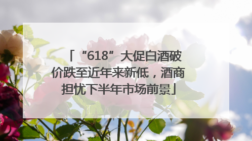 “618”大促白酒破价跌至近年来新低，酒商担忧下半年市场前景