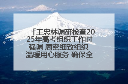 王忠林调研检查2025年高考组织工作时强调 周密细致组织 温暖用心服务 确保全省高考安全有序顺利