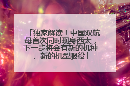 独家解读！中国双航母首次同时现身西太，下一步将会有新的机种、新的机型服役