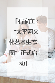 石家庄：“太平河文化艺术生态圈”正式启动