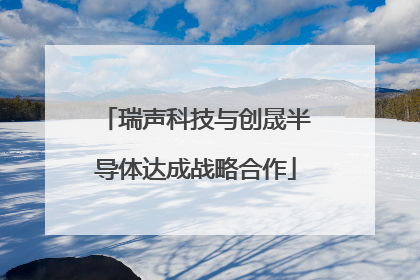 瑞声科技与创晟半导体达成战略合作