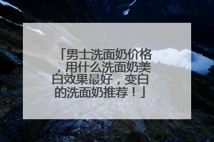 男士洗面奶价格，用什么洗面奶美白效果最好，变白的洗面奶推荐！