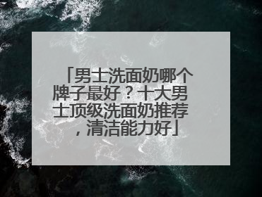 男士洗面奶哪个牌子最好？十大男士顶级洗面奶推荐，清洁能力好