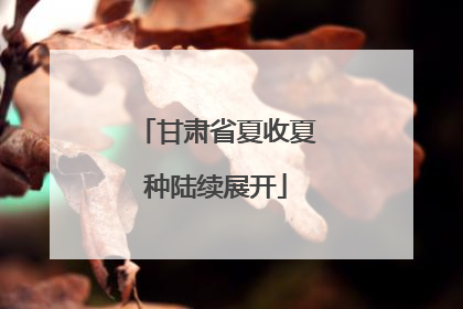 甘肃省夏收夏种陆续展开