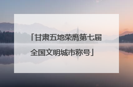 甘肃五地荣膺第七届全国文明城市称号