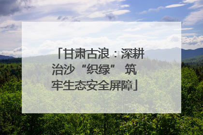 甘肃古浪：深耕治沙“织绿” 筑牢生态安全屏障
