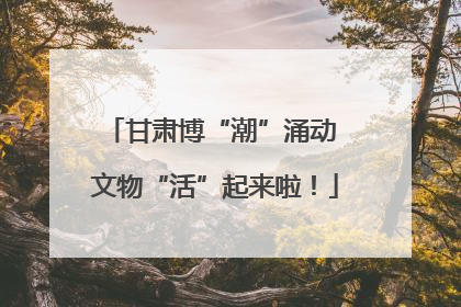 甘肃博“潮”涌动 文物“活”起来啦！