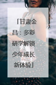甘肃金昌：多彩研学解锁少年成长新体验
