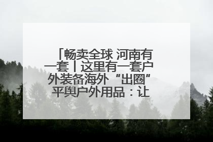 畅卖全球 河南有一套丨这里有一套户外装备海外“出圈” 平舆户外用品：让“休闲风”长红