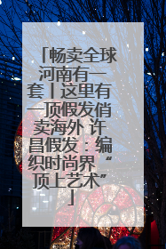 畅卖全球 河南有一套丨这里有一顶假发俏卖海外 许昌假发：编织时尚界“顶上艺术”