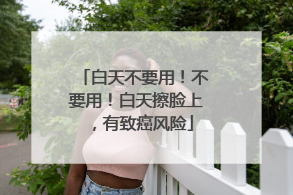 白天不要用！不要用！白天擦脸上，有致癌风险