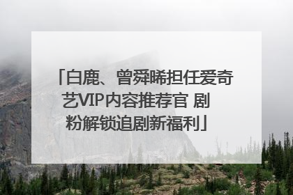 白鹿、曾舜晞担任爱奇艺VIP内容推荐官 剧粉解锁追剧新福利