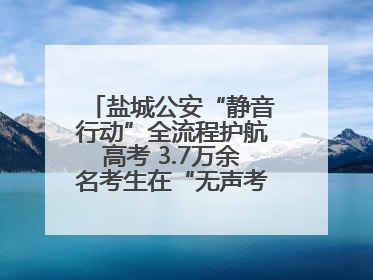 盐城公安“静音行动”全流程护航高考 3.7万余名考生在“无声考场”逐梦