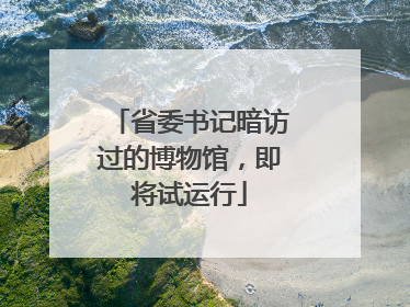 省委书记暗访过的博物馆，即将试运行