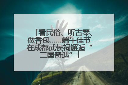 看民俗、听古琴、做香包……端午佳节在成都武侯祠邂逅“三国奇遇”