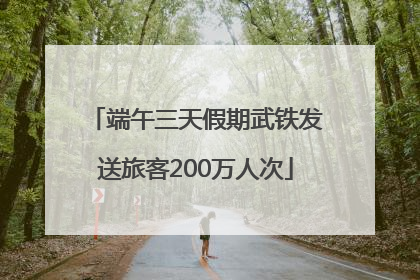 端午三天假期武铁发送旅客200万人次