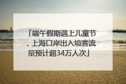 端午假期遇上儿童节，上海口岸出入境客流量预计超34万人次