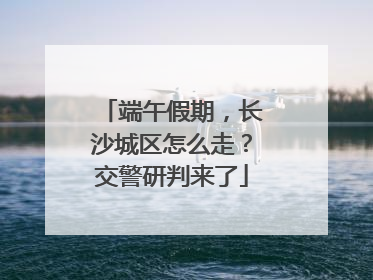 端午假期，长沙城区怎么走？交警研判来了
