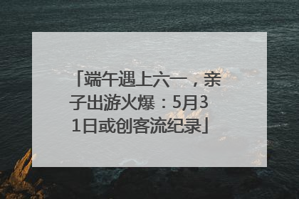端午遇上六一，亲子出游火爆：5月31日或创客流纪录