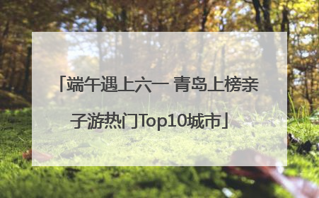 端午遇上六一 青岛上榜亲子游热门Top10城市