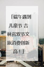 端午遇到儿童节 吉林省双节文旅消费创新高！