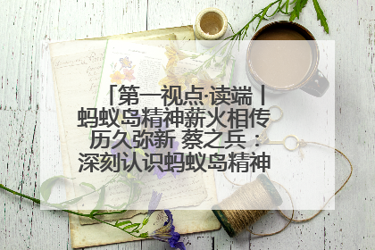 第一视点·读端丨蚂蚁岛精神薪火相传历久弥新 蔡之兵：深刻认识蚂蚁岛精神的“精气神”
