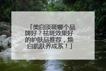 美白淡斑哪个品牌好？祛斑效果好的护肤品推荐，焕白肌肤养成系！