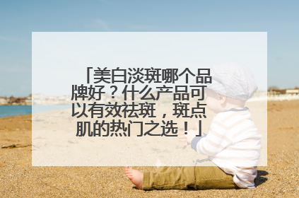 美白淡斑哪个品牌好？什么产品可以有效祛斑，斑点肌的热门之选！