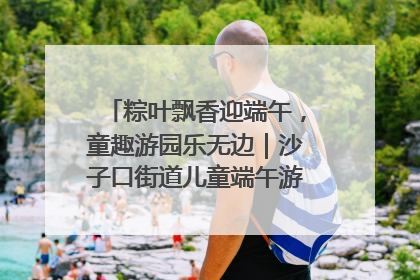 粽叶飘香迎端午，童趣游园乐无边｜沙子口街道儿童端午游园活动圆满落幕