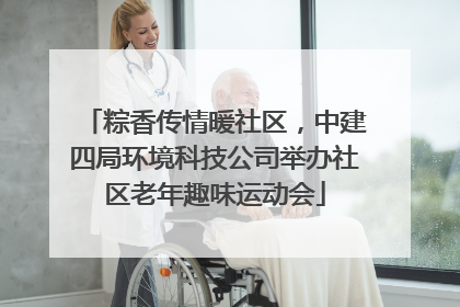 粽香传情暖社区，中建四局环境科技公司举办社区老年趣味运动会