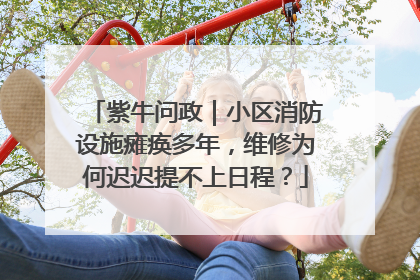 紫牛问政｜小区消防设施瘫痪多年，维修为何迟迟提不上日程？