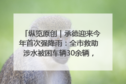 纵览原创｜承德迎来今年首次强降雨：全市救助涉水被困车辆30余辆，8日晚市区已无积水路段，交通恢复畅通