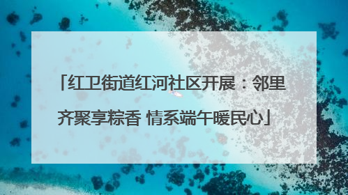 红卫街道红河社区开展：邻里齐聚享粽香 情系端午暖民心