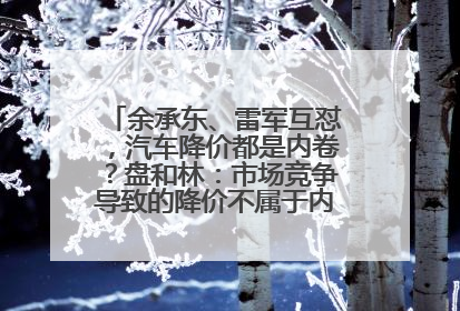 余承东、雷军互怼，汽车降价都是内卷？盘和林：市场竞争导致的降价不属于内卷式竞争