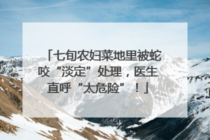 七旬农妇菜地里被蛇咬“淡定”处理，医生直呼“太危险”！