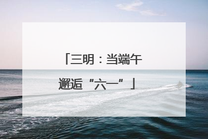 三明：当端午邂逅“六一”
