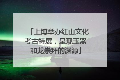 上博举办红山文化考古特展，呈现玉器和龙崇拜的渊源