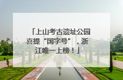 上山考古遗址公园喜提“国字号”，浙江唯一上榜！